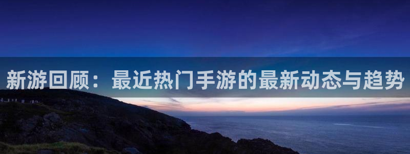 奇亿娱乐平台官网登录：新游回顾：最近热门手游的最新动态与趋势