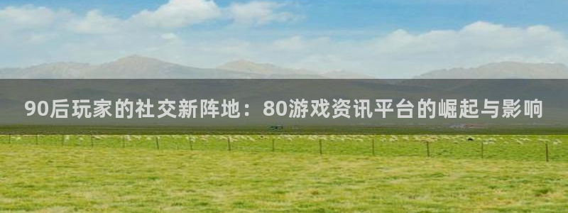 奇亿娱乐娱乐是真的吗：90后玩家的社交新阵地：80游戏资讯平