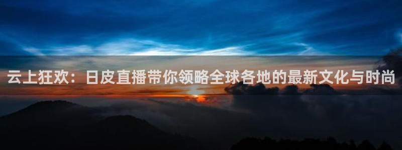 火凤直播nba：云上狂欢：日皮直播带你领略全球各地的最新文化与时尚